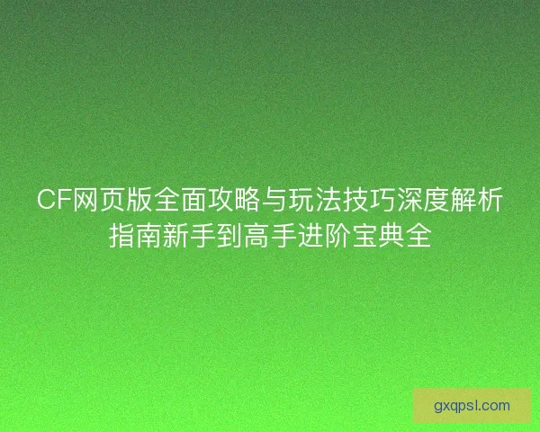 CF网页版全面攻略与玩法技巧深度解析指南新手到高手进阶宝典全