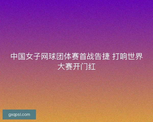 中国女子网球团体赛首战告捷 打响世界大赛开门红