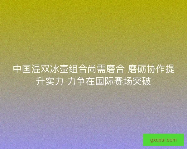 中国混双冰壶组合尚需磨合 磨砺协作提升实力 力争在国际赛场突破