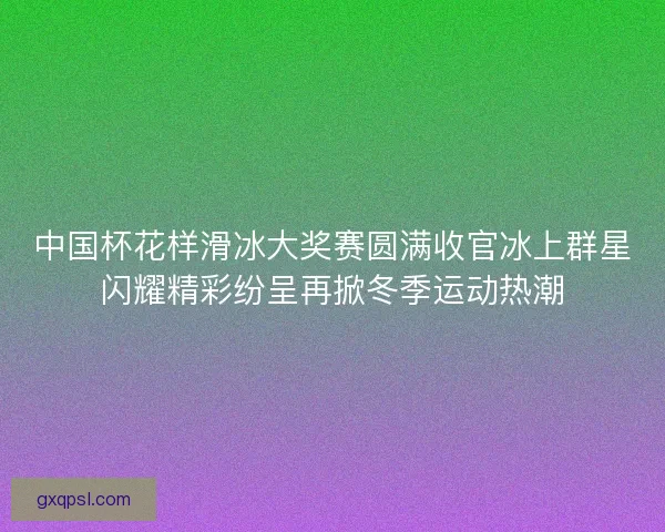 中国杯花样滑冰大奖赛圆满收官冰上群星闪耀精彩纷呈再掀冬季运动热潮
